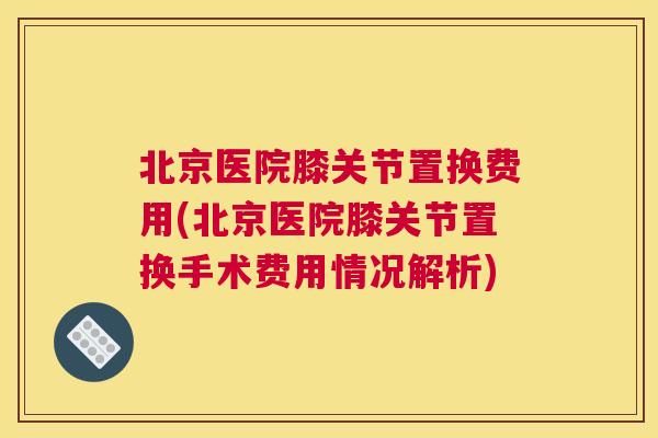北京医院膝关节置换费用(北京医院膝关节置换手术费用情况解析)
