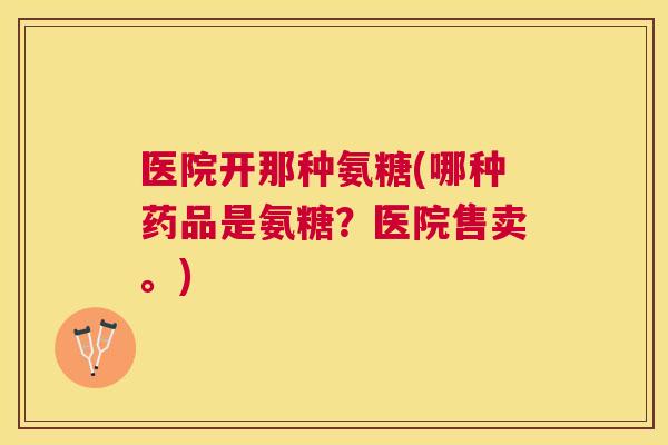 医院开那种氨糖(哪种药品是氨糖？医院售卖。)