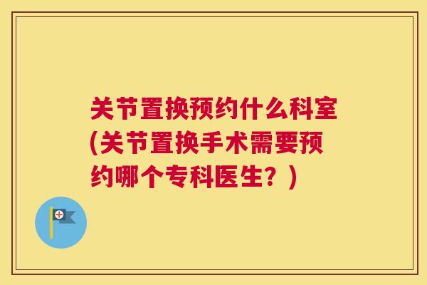 关节置换预约什么科室(关节置换手术需要预约哪个专科医生？)