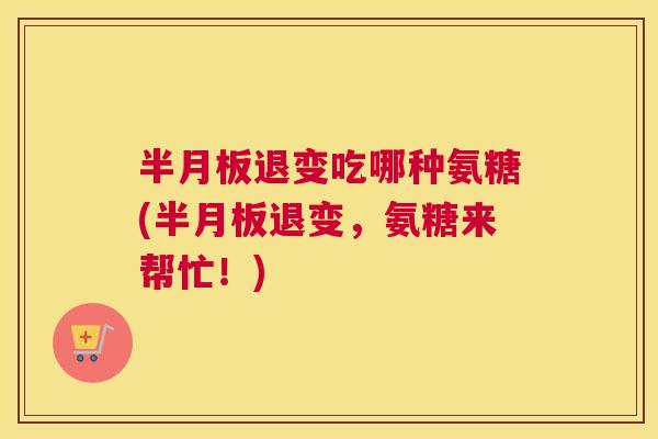 半月板退变吃哪种氨糖(半月板退变，氨糖来帮忙！)