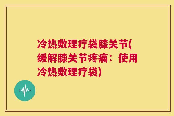 冷热敷理疗袋膝关节(缓解膝关节疼痛：使用冷热敷理疗袋)