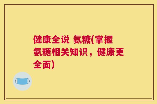 健康全说 氨糖(掌握氨糖相关知识，健康更全面)