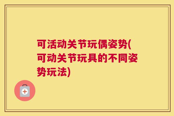 可活动关节玩偶姿势(可动关节玩具的不同姿势玩法)