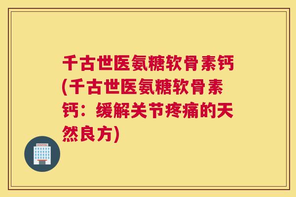 千古世医氨糖软骨素钙(千古世医氨糖软骨素钙:缓解关节疼痛的天然良方)