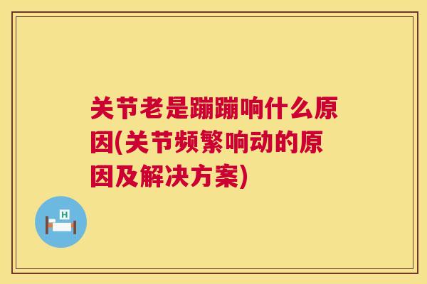 关节老是蹦蹦响什么原因(关节频繁响动的原因及解决方案)