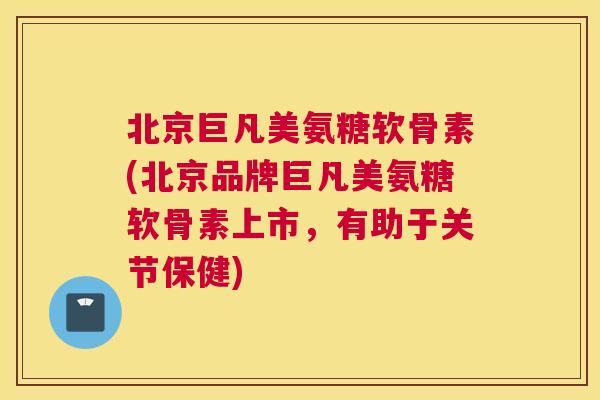 北京巨凡美氨糖软骨素(北京品牌巨凡美氨糖软骨素上市，有助于关节保健)