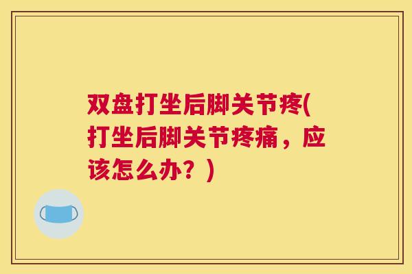 双盘打坐后脚关节疼(打坐后脚关节疼痛，应该怎么办？)