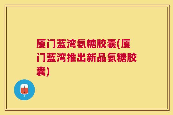 厦门蓝湾氨糖胶囊(厦门蓝湾推出新品氨糖胶囊)
