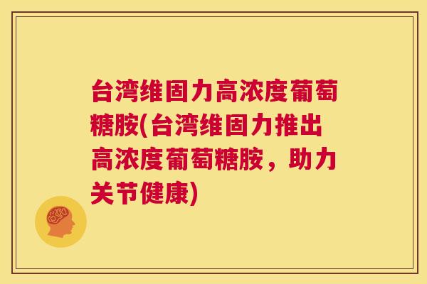 台湾维固力高浓度葡萄糖胺(台湾维固力推出高浓度葡萄糖胺，助力关节健康)