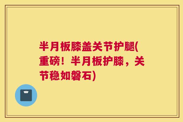 半月板膝盖关节护腿(重磅！半月板护膝，关节稳如磐石)