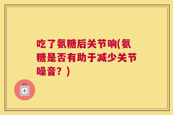 吃了氨糖后关节响(氨糖是否有助于减少关节噪音?) 吃了氨糖后关节响(氨糖是否有助于减少关节噪音?)