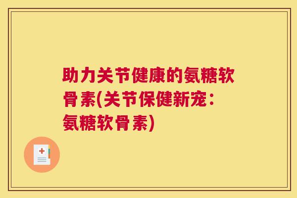 助力关节健康的氨糖软骨素(关节保健新宠：氨糖软骨素)