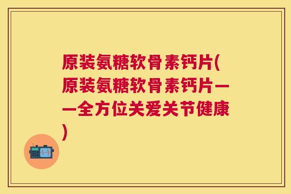 原装氨糖软骨素钙片(原装氨糖软骨素钙片——全方位关爱关节健康)