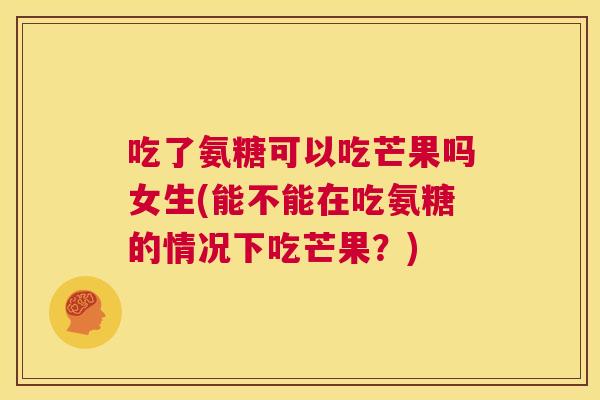吃了氨糖可以吃芒果吗女生(能不能在吃氨糖的情况下吃芒果？)
