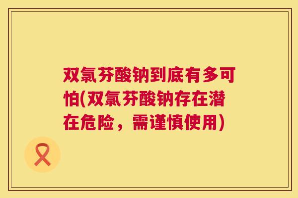 双氯芬酸钠到底有多可怕(双氯芬酸钠存在潜在危险，需谨慎使用)