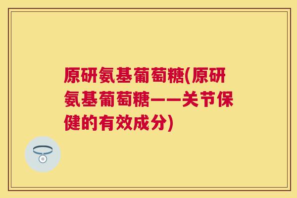 原研氨基葡萄糖(原研氨基葡萄糖——关节保健的有效成分)