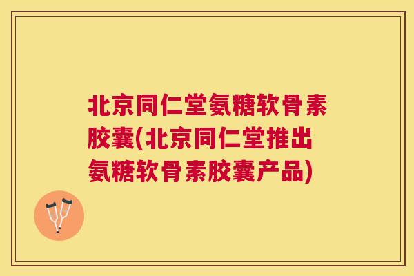 北京同仁堂氨糖软骨素胶囊(北京同仁堂推出氨糖软骨素胶囊产品)
