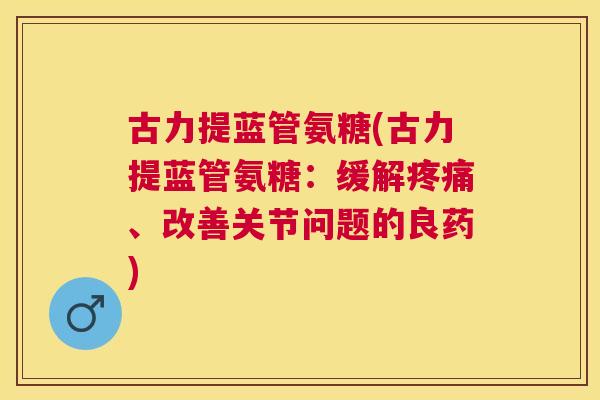 古力提蓝管氨糖(古力提蓝管氨糖：缓解疼痛、改善关节问题的良药)