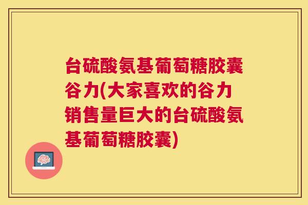 台硫酸氨基葡萄糖胶囊谷力(大家喜欢的谷力销售量巨大的台硫酸氨基葡萄糖胶囊)