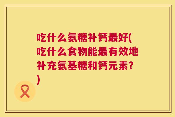 吃什么氨糖补钙最好(吃什么食物能最有效地补充氨基糖和钙元素？)