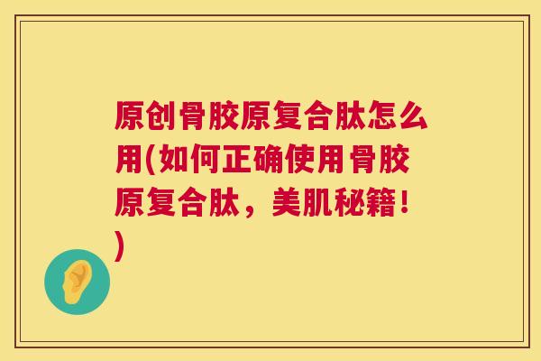 原创骨胶原复合肽怎么用(如何正确使用骨胶原复合肽，美肌秘籍！)