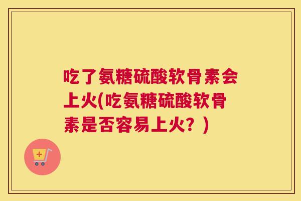 吃了氨糖硫酸软骨素会上火(吃氨糖硫酸软骨素是否容易上火？)