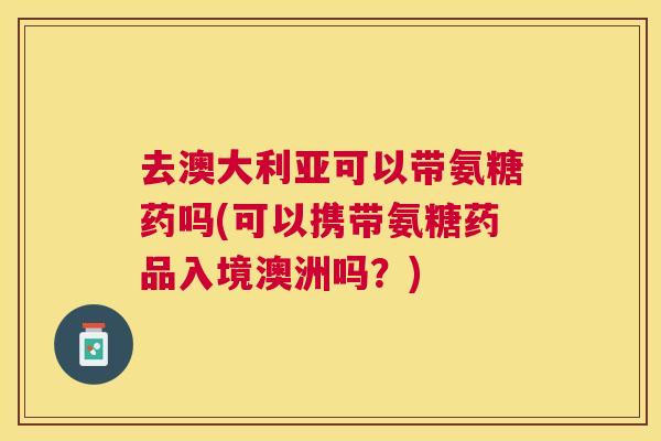 去澳大利亚可以带氨糖药吗(可以携带氨糖药品入境澳洲吗？)