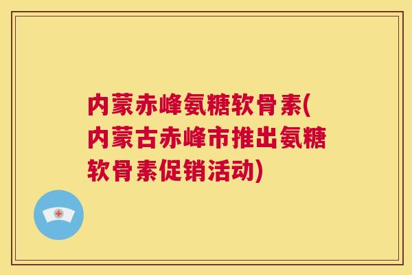 内蒙赤峰氨糖软骨素(内蒙古赤峰市推出氨糖软骨素促销活动)
