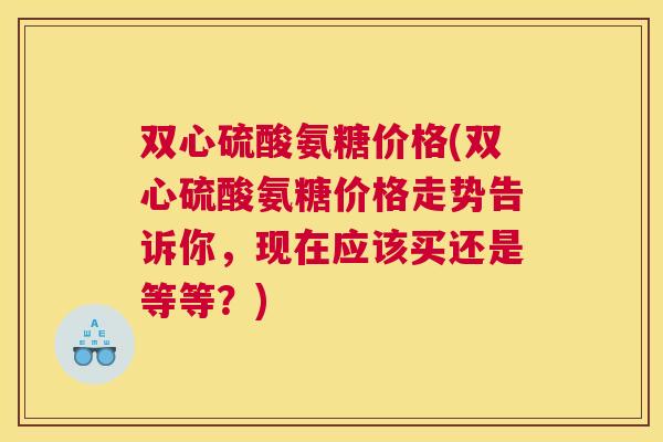双心硫酸氨糖价格(双心硫酸氨糖价格走势告诉你，现在应该买还是等等？)