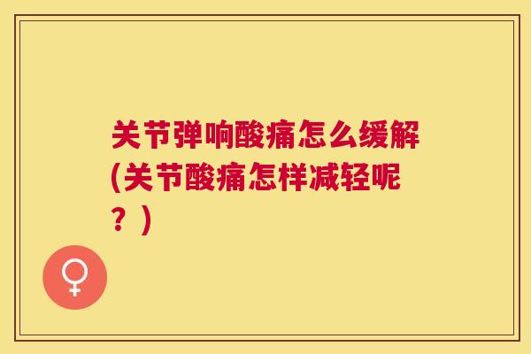 关节弹响酸痛怎么缓解(关节酸痛怎样减轻呢？)