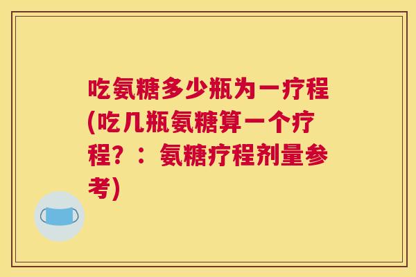 吃氨糖多少瓶为一疗程(吃几瓶氨糖算一个疗程？：氨糖疗程剂量参考)