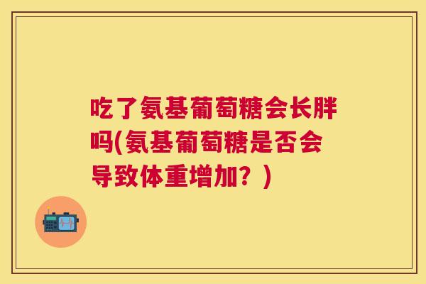 吃了氨基葡萄糖会长胖吗(氨基葡萄糖是否会导致体重增加？)