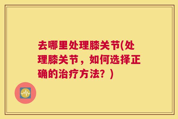 去哪里处理膝关节(处理膝关节，如何选择正确的治疗方法？)