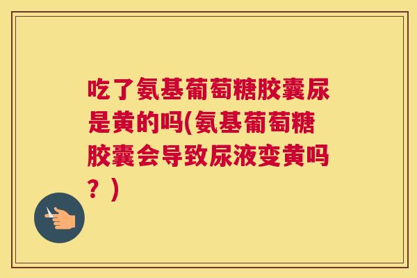 吃了氨基葡萄糖胶囊尿是黄的吗(氨基葡萄糖胶囊会导致尿液变黄吗？)