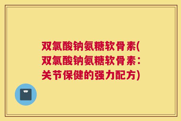 双氯酸钠氨糖软骨素(双氯酸钠氨糖软骨素：关节保健的强力配方)