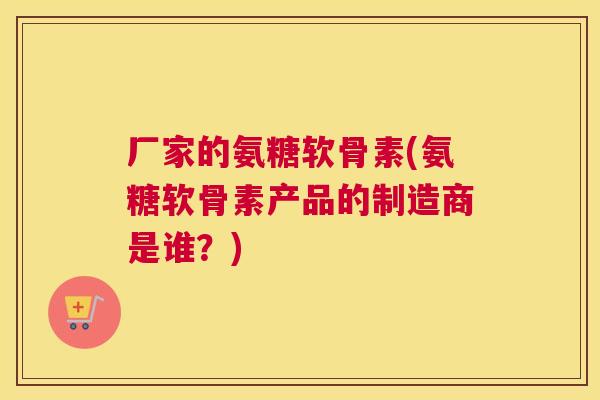厂家的氨糖软骨素(氨糖软骨素产品的制造商是谁？)