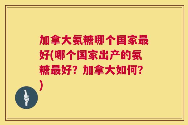 加拿大氨糖哪个国家最好(哪个国家出产的氨糖最好？加拿大如何？)