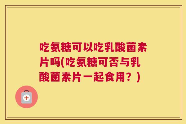 吃氨糖可以吃乳酸菌素片吗(吃氨糖可否与乳酸菌素片一起食用？)
