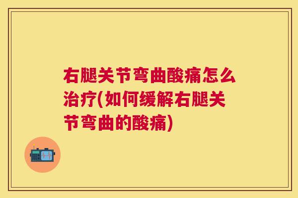 右腿关节弯曲酸痛怎么治疗(如何缓解右腿关节弯曲的酸痛)