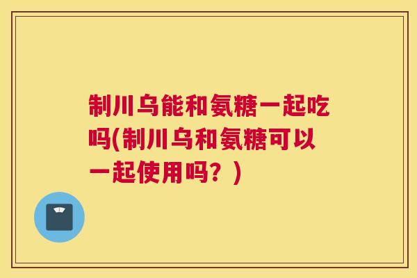制川乌能和氨糖一起吃吗(制川乌和氨糖可以一起使用吗？)