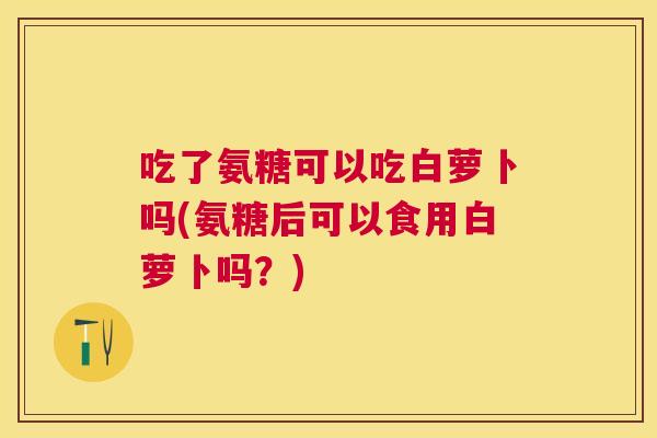 吃了氨糖可以吃白萝卜吗(氨糖后可以食用白萝卜吗？)