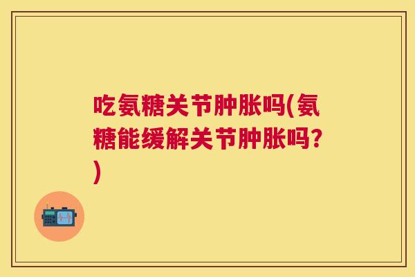 吃氨糖关节肿胀吗(氨糖能缓解关节肿胀吗？)