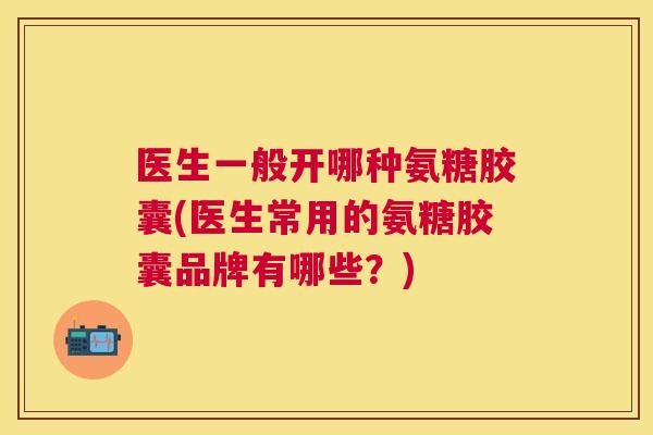 医生一般开哪种氨糖胶囊(医生常用的氨糖胶囊品牌有哪些？)