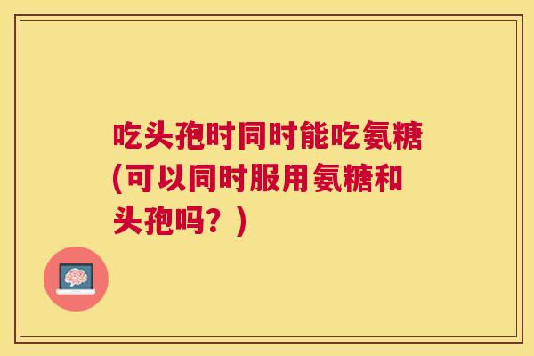 吃头孢时同时能吃氨糖(可以同时服用氨糖和头孢吗？)