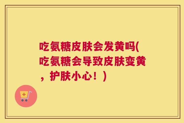 吃氨糖皮肤会发黄吗(吃氨糖会导致皮肤变黄，护肤小心！)