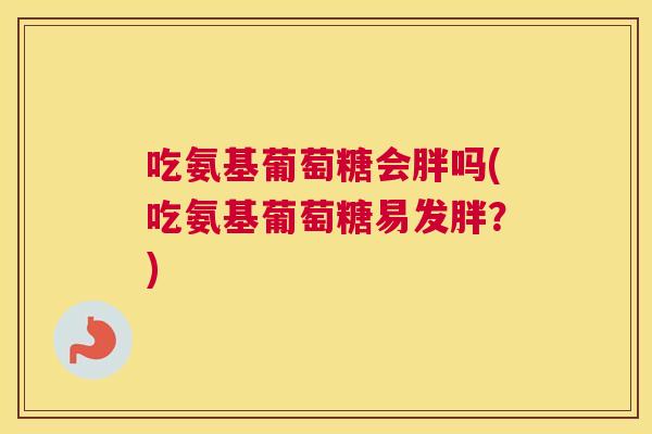 吃氨基葡萄糖会胖吗(吃氨基葡萄糖易发胖？)