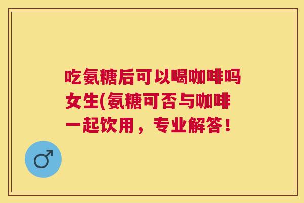 吃氨糖后可以喝咖啡吗女生(氨糖可否与咖啡一起饮用，专业解答！