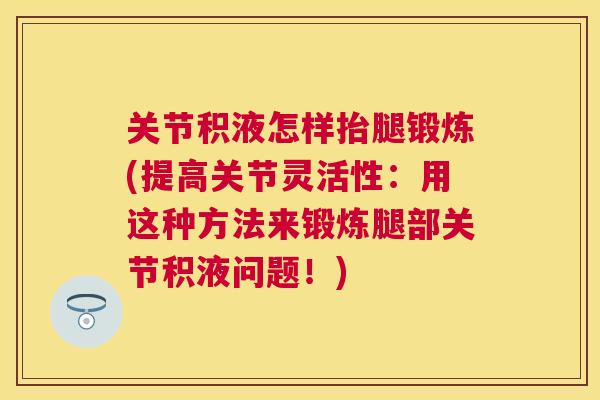 关节积液怎样抬腿锻炼(提高关节灵活性：用这种方法来锻炼腿部关节积液问题！)