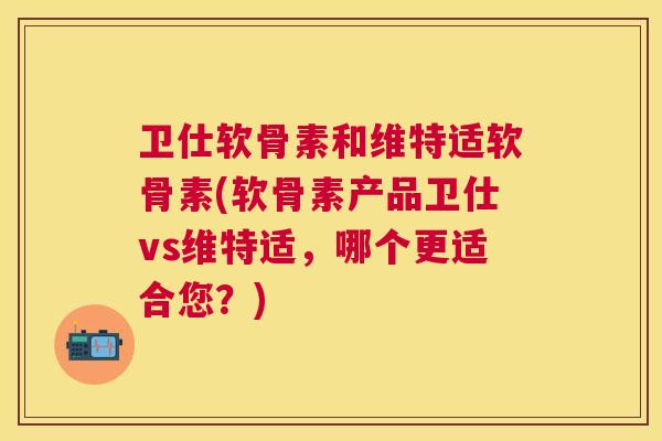 卫仕软骨素和维特适软骨素(软骨素产品卫仕vs维特适，哪个更适合您？)