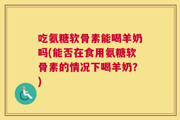 吃氨糖软骨素能喝羊奶吗(能否在食用氨糖软骨素的情况下喝羊奶？)